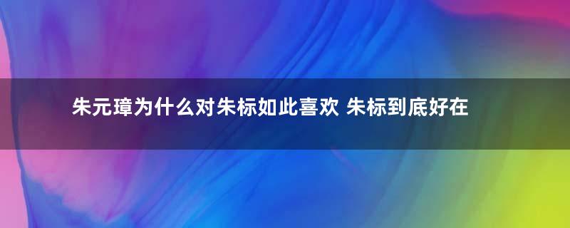 朱元璋为什么对朱标如此喜欢 朱标到底好在什么地方